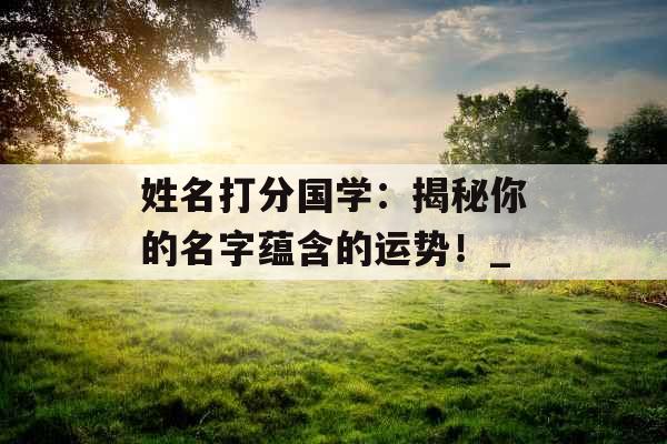 姓名打分国学：揭秘你的名字蕴含的运势！_