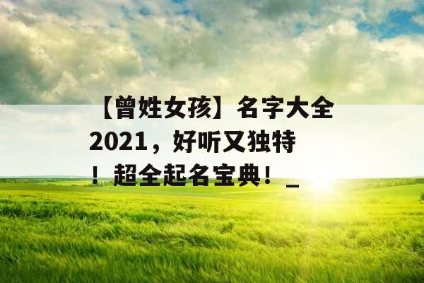 【曾姓女孩】名字大全2021，好听又独特！超全起名宝典！_