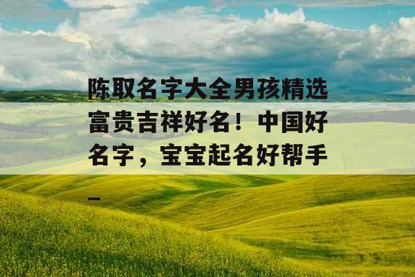 陈取名字大全男孩精选富贵吉祥好名！中国好名字，宝宝起名好帮手_