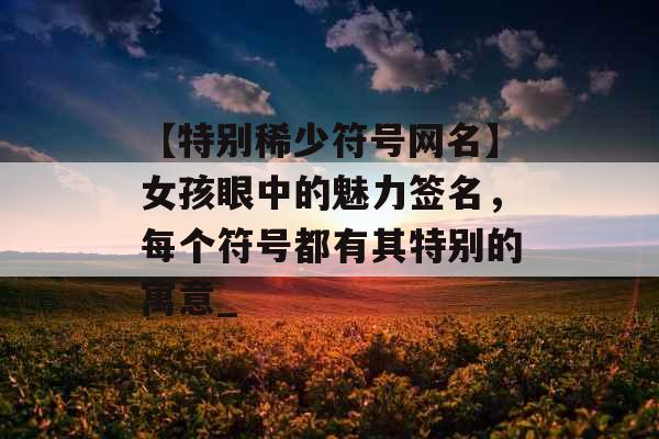【特别稀少符号网名】女孩眼中的魅力签名，每个符号都有其特别的寓意_