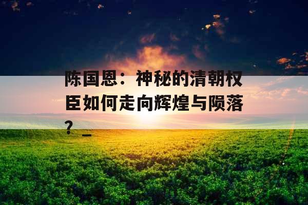 陈国恩：神秘的清朝权臣如何走向辉煌与陨落？_
