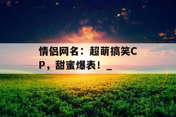 情侣网名:超萌搞笑CP,甜蜜爆表!_