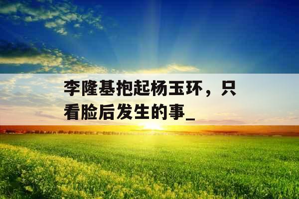 李隆基抱起杨玉环，只看脸后发生的事_