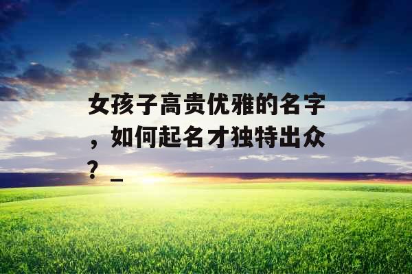 女孩子高贵优雅的名字，如何起名才独特出众？_