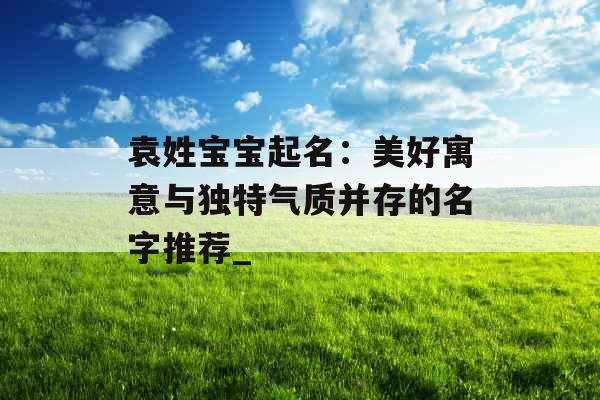 袁姓宝宝起名:美好寓意与独特气质并存的名字推荐_