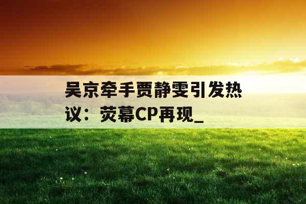 吴京牵手贾静雯引发热议：荧幕CP再现_