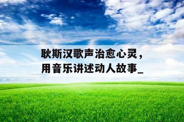 耿斯汉歌声治愈心灵，用音乐讲述动人故事_