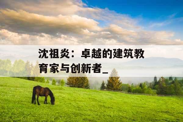 沈祖炎:卓越的建筑教育家与创新者_