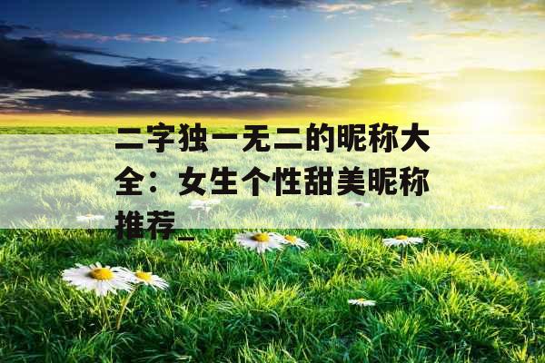二字独一无二的昵称大全：女生个性甜美昵称推荐_