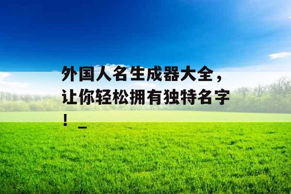 外国人名生成器大全,让你轻松拥有独特名字!_ 外国人名生成器大全,让你轻松拥有独特名字!_