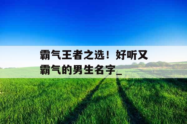 霸气王者之选！好听又霸气的男生名字_