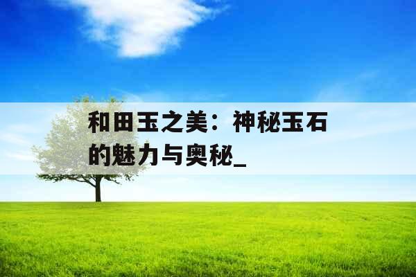 和田玉之美：神秘玉石的魅力与奥秘_
