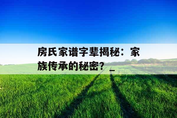 房氏家谱字辈揭秘:家族传承的秘密?_ 房氏家谱字辈揭秘:家族传承的秘密?_