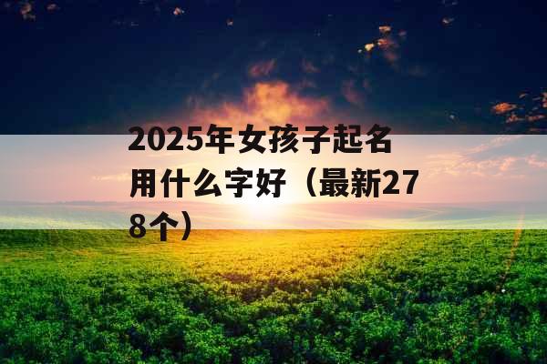 2025年女孩子起名用什么字好(最新278个) 2025年女孩子起名用什么字好(最新278个)