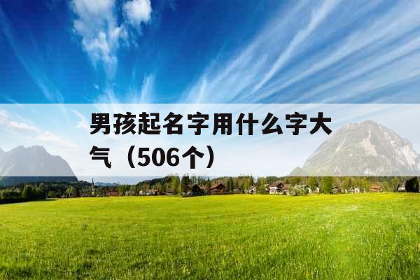 男孩起名字用什么字大气(506个) 男孩起名字用什么字大气(506个)