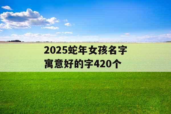 2025蛇年女孩名字寓意好的字420个 2025蛇年女孩名字寓意好的字420个