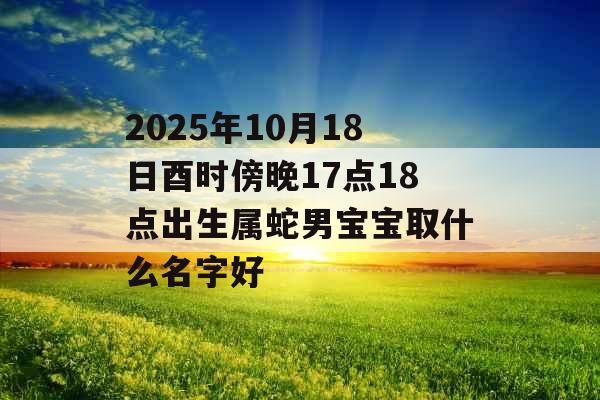 2025年10月18日酉时傍晚17点18点出生属蛇男宝宝取什么名字好 2025年10月18日酉时傍晚17点18点出生属蛇男宝宝取什么名字好