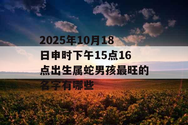 2025年10月18日申时下午15点16点出生属蛇男孩最旺的名字有哪些 2025年10月18日申时下午15点16点出生属蛇男孩最旺的名字有哪些