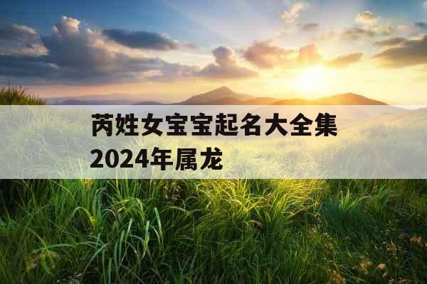 芮姓女宝宝起名大全集2024年属龙