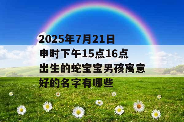 2025年7月21日申时下午15点16点出生的蛇宝宝男孩寓意好的名字有哪些 2025年7月21日申时下午15点16点出生的蛇宝宝男孩寓意好的名字有哪些