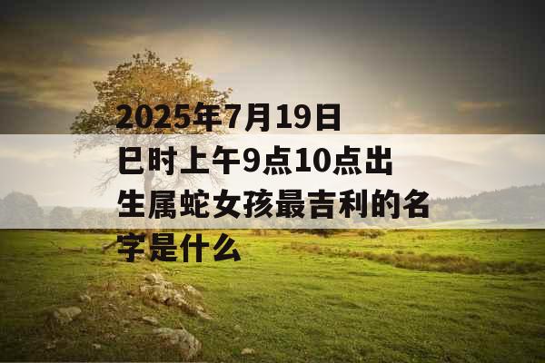 2025年7月19日巳时上午9点10点出生属蛇女孩最吉利的名字是什么 2025年7月19日巳时上午9点10点出生属蛇女孩最吉利的名字是什么