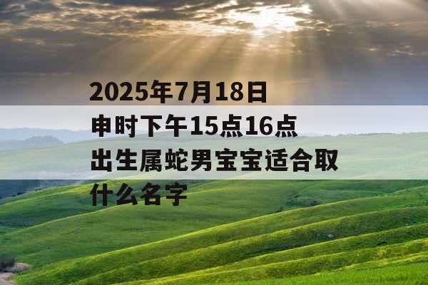 2025年7月18日申时下午15点16点出生属蛇男宝宝适合取什么名字 2025年7月18日申时下午15点16点出生属蛇男宝宝适合取什么名字
