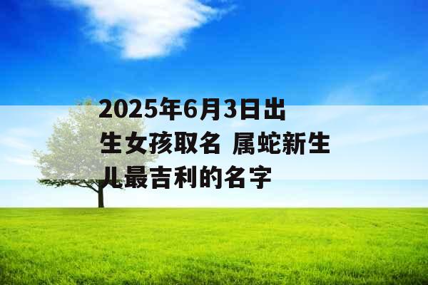 2025年6月3日出生女孩取名 属蛇新生儿最吉利的名字 2025年6月3日出生女孩取名 属蛇新生儿最吉利的名字