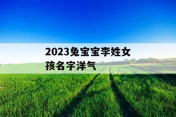 2023兔宝宝李姓女孩名字洋气 2023兔宝宝李姓女孩名字洋气