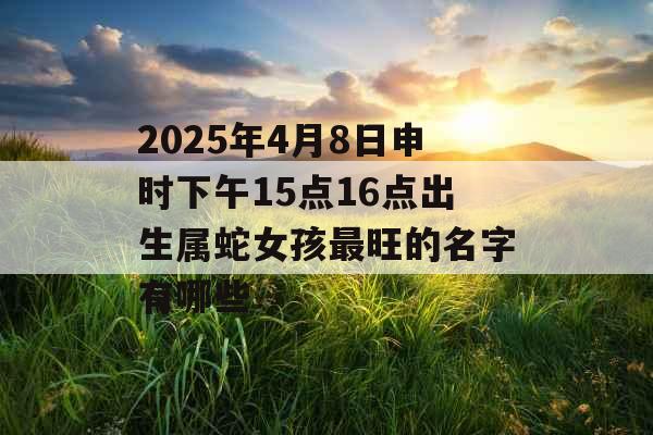 2025年4月8日申时下午15点16点出生属蛇女孩最旺的名字有哪些 2025年4月8日申时下午15点16点出生属蛇女孩最旺的名字有哪些