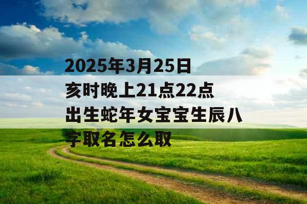 2025年3月25日亥时晚上21点22点出生蛇年女宝宝生辰八字取名怎么取 2025年3月25日亥时晚上21点22点出生蛇年女宝宝生辰八字取名怎么取