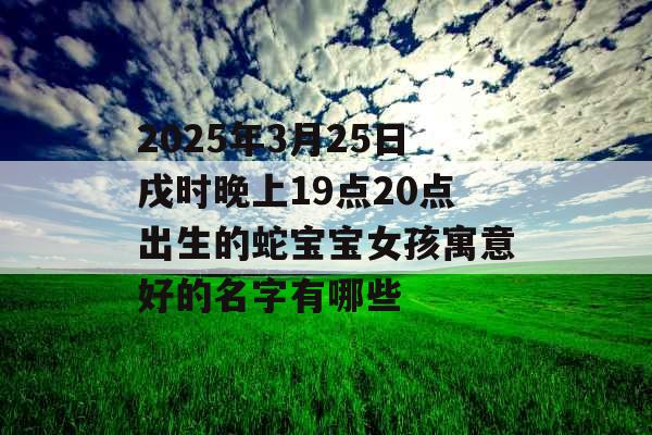 2025年3月25日戌时晚上19点20点出生的蛇宝宝女孩寓意好的名字有哪些