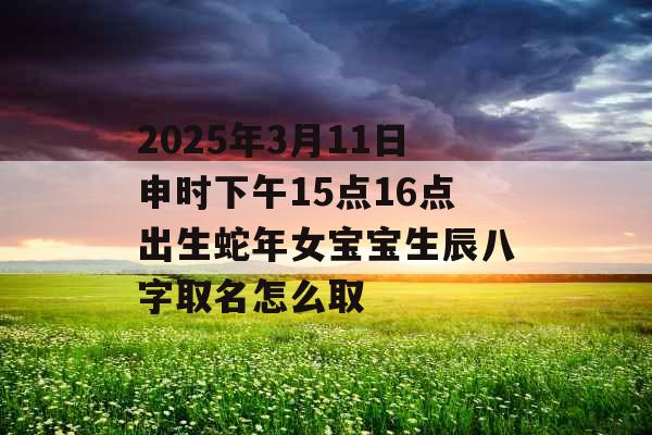 2025年3月11日申时下午15点16点出生蛇年女宝宝生辰八字取名怎么取 2025年3月11日申时下午15点16点出生蛇年女宝宝生辰八字取名怎么取