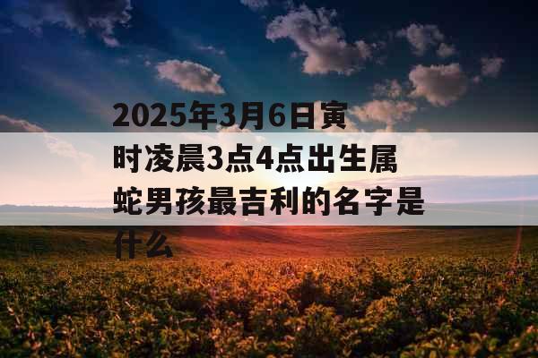 2025年3月6日寅时凌晨3点4点出生属蛇男孩最吉利的名字是什么 2025年3月6日寅时凌晨3点4点出生属蛇男孩最吉利的名字是什么