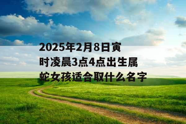 2025年2月8日寅时凌晨3点4点出生属蛇女孩适合取什么名字 2025年2月8日寅时凌晨3点4点出生属蛇女孩适合取什么名字