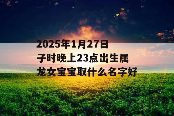 2025年1月27日子时晚上23点出生属龙女宝宝取什么名字好