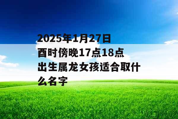 2025年1月27日酉时傍晚17点18点出生属龙女孩适合取什么名字 2025年1月27日酉时傍晚17点18点出生属龙女孩适合取什么名字