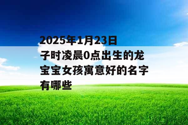 2025年1月23日子时凌晨0点出生的龙宝宝女孩寓意好的名字有哪些 2025年1月23日子时凌晨0点出生的龙宝宝女孩寓意好的名字有哪些