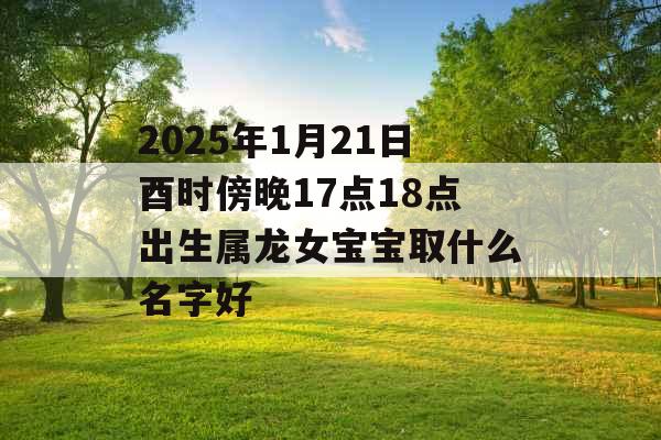 2025年1月21日酉时傍晚17点18点出生属龙女宝宝取什么名字好 2025年1月21日酉时傍晚17点18点出生属龙女宝宝取什么名字好