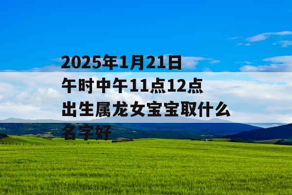 2025年1月21日午时中午11点12点出生属龙女宝宝取什么名字好 2025年1月21日午时中午11点12点出生属龙女宝宝取什么名字好