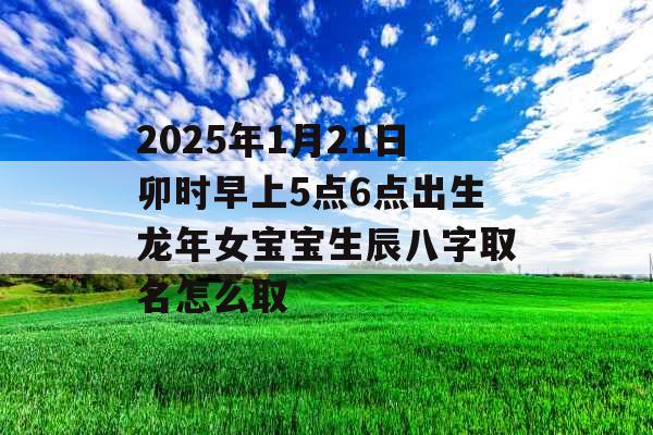 2025年1月21日卯时早上5点6点出生龙年女宝宝生辰八字取名怎么取 2025年1月21日卯时早上5点6点出生龙年女宝宝生辰八字取名怎么取