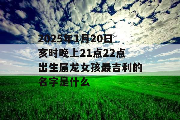 2025年1月20日亥时晚上21点22点出生属龙女孩最吉利的名字是什么 2025年1月20日亥时晚上21点22点出生属龙女孩最吉利的名字是什么
