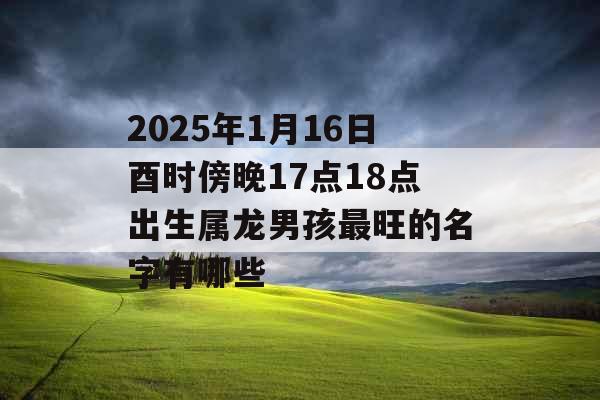 2025年1月16日酉时傍晚17点18点出生属龙男孩最旺的名字有哪些 2025年1月16日酉时傍晚17点18点出生属龙男孩最旺的名字有哪些
