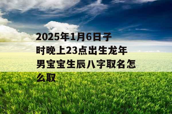 2025年1月6日子时晚上23点出生龙年男宝宝生辰八字取名怎么取 2025年1月6日子时晚上23点出生龙年男宝宝生辰八字取名怎么取