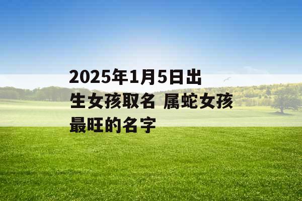 2025年1月5日出生女孩取名 属蛇女孩最旺的名字