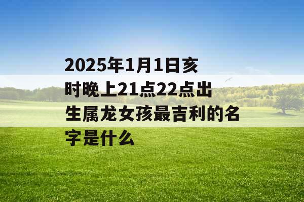 2025年1月1日亥时晚上21点22点出生属龙女孩最吉利的名字是什么