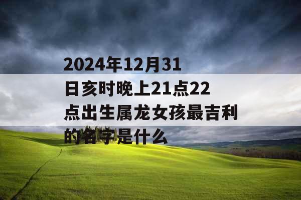 2024年12月31日亥时晚上21点22点出生属龙女孩最吉利的名字是什么 2024年12月31日亥时晚上21点22点出生属龙女孩最吉利的名字是什么