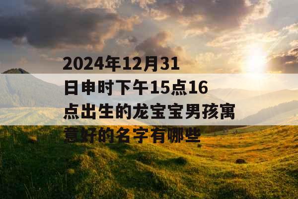 2024年12月31日申时下午15点16点出生的龙宝宝男孩寓意好的名字有哪些 2024年12月31日申时下午15点16点出生的龙宝宝男孩寓意好的名字有哪些
