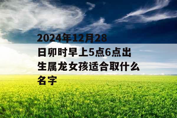 2024年12月28日卯时早上5点6点出生属龙女孩适合取什么名字 2024年12月28日卯时早上5点6点出生属龙女孩适合取什么名字