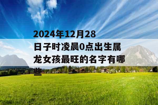 2024年12月28日子时凌晨0点出生属龙女孩最旺的名字有哪些 2024年12月28日子时凌晨0点出生属龙女孩最旺的名字有哪些
