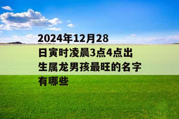 2024年12月28日寅时凌晨3点4点出生属龙男孩最旺的名字有哪些 2024年12月28日寅时凌晨3点4点出生属龙男孩最旺的名字有哪些